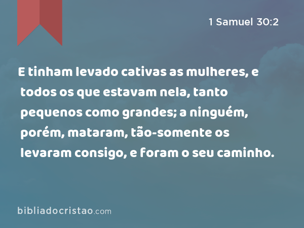 E tinham levado cativas as mulheres, e todos os que estavam nela, tanto pequenos como grandes; a ninguém, porém, mataram, tão-somente os levaram consigo, e foram o seu caminho. - 1 Samuel 30:2