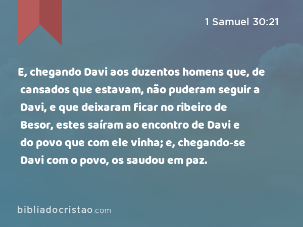 E, chegando Davi aos duzentos homens que, de cansados que estavam, não puderam seguir a Davi, e que deixaram ficar no ribeiro de Besor, estes saíram ao encontro de Davi e do povo que com ele vinha; e, chegando-se Davi com o povo, os saudou em paz. - 1 Samuel 30:21