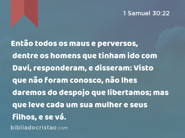 Então todos os maus e perversos, dentre os homens que tinham ido com Davi, responderam, e disseram: Visto que não foram conosco, não lhes daremos do despojo que libertamos; mas que leve cada um sua mulher e seus filhos, e se vá. - 1 Samuel 30:22