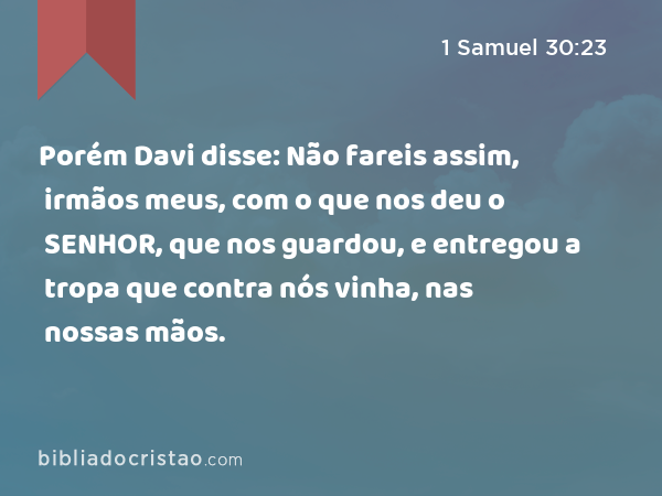 Porém Davi disse: Não fareis assim, irmãos meus, com o que nos deu o SENHOR, que nos guardou, e entregou a tropa que contra nós vinha, nas nossas mãos. - 1 Samuel 30:23