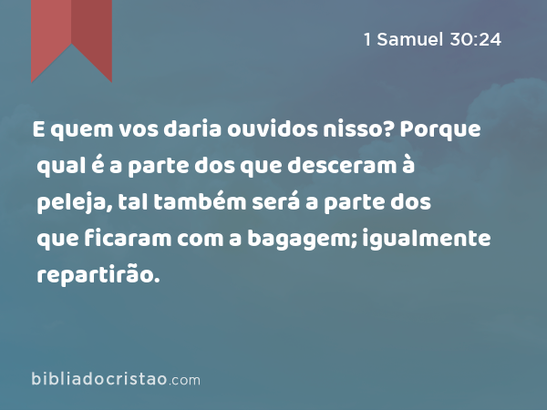 E quem vos daria ouvidos nisso? Porque qual é a parte dos que desceram à peleja, tal também será a parte dos que ficaram com a bagagem; igualmente repartirão. - 1 Samuel 30:24