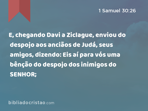 E, chegando Davi a Ziclague, enviou do despojo aos anciãos de Judá, seus amigos, dizendo: Eis aí para vós uma bênção do despojo dos inimigos do SENHOR; - 1 Samuel 30:26