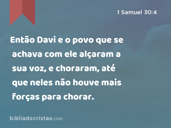 Então Davi e o povo que se achava com ele alçaram a sua voz, e choraram, até que neles não houve mais forças para chorar. - 1 Samuel 30:4