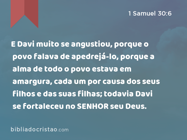 E Davi muito se angustiou, porque o povo falava de apedrejá-lo, porque a alma de todo o povo estava em amargura, cada um por causa dos seus filhos e das suas filhas; todavia Davi se fortaleceu no SENHOR seu Deus. - 1 Samuel 30:6