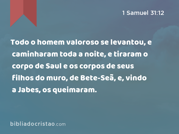 Todo o homem valoroso se levantou, e caminharam toda a noite, e tiraram o corpo de Saul e os corpos de seus filhos do muro, de Bete-Seã, e, vindo a Jabes, os queimaram. - 1 Samuel 31:12