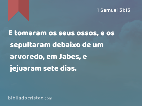 E tomaram os seus ossos, e os sepultaram debaixo de um arvoredo, em Jabes, e jejuaram sete dias. - 1 Samuel 31:13