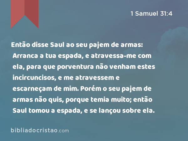 Então disse Saul ao seu pajem de armas: Arranca a tua espada, e atravessa-me com ela, para que porventura não venham estes incircuncisos, e me atravessem e escarneçam de mim. Porém o seu pajem de armas não quis, porque temia muito; então Saul tomou a espada, e se lançou sobre ela. - 1 Samuel 31:4