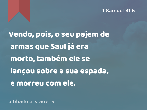 Vendo, pois, o seu pajem de armas que Saul já era morto, também ele se lançou sobre a sua espada, e morreu com ele. - 1 Samuel 31:5