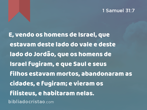 E, vendo os homens de Israel, que estavam deste lado do vale e deste lado do Jordão, que os homens de Israel fugiram, e que Saul e seus filhos estavam mortos, abandonaram as cidades, e fugiram; e vieram os filisteus, e habitaram nelas. - 1 Samuel 31:7