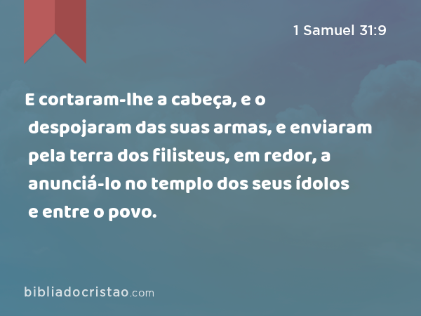 E cortaram-lhe a cabeça, e o despojaram das suas armas, e enviaram pela terra dos filisteus, em redor, a anunciá-lo no templo dos seus ídolos e entre o povo. - 1 Samuel 31:9