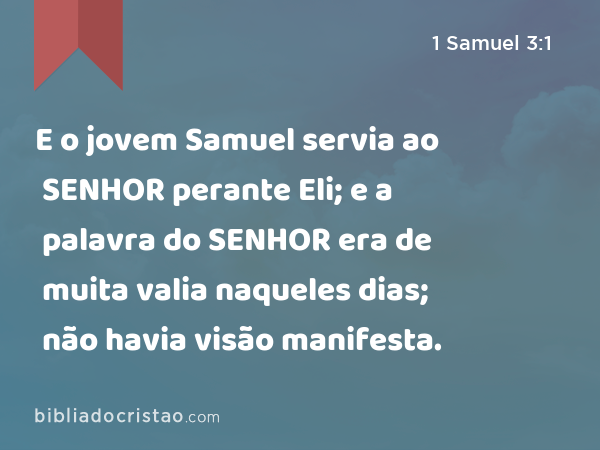 E o jovem Samuel servia ao SENHOR perante Eli; e a palavra do SENHOR era de muita valia naqueles dias; não havia visão manifesta. - 1 Samuel 3:1