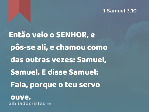 Então veio o SENHOR, e pôs-se ali, e chamou como das outras vezes: Samuel, Samuel. E disse Samuel: Fala, porque o teu servo ouve. - 1 Samuel 3:10