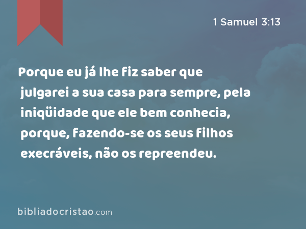 Porque eu já lhe fiz saber que julgarei a sua casa para sempre, pela iniqüidade que ele bem conhecia, porque, fazendo-se os seus filhos execráveis, não os repreendeu. - 1 Samuel 3:13