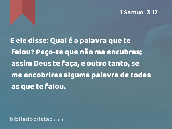 E ele disse: Qual é a palavra que te falou? Peço-te que não ma encubras; assim Deus te faça, e outro tanto, se me encobrires alguma palavra de todas as que te falou. - 1 Samuel 3:17