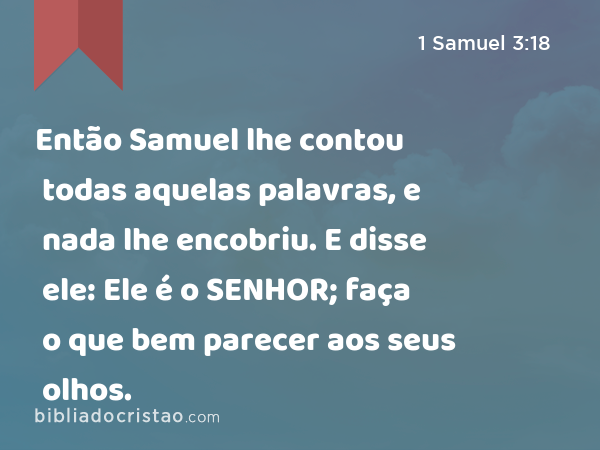 Então Samuel lhe contou todas aquelas palavras, e nada lhe encobriu. E disse ele: Ele é o SENHOR; faça o que bem parecer aos seus olhos. - 1 Samuel 3:18