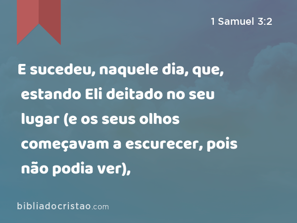 E sucedeu, naquele dia, que, estando Eli deitado no seu lugar (e os seus olhos começavam a escurecer, pois não podia ver), - 1 Samuel 3:2