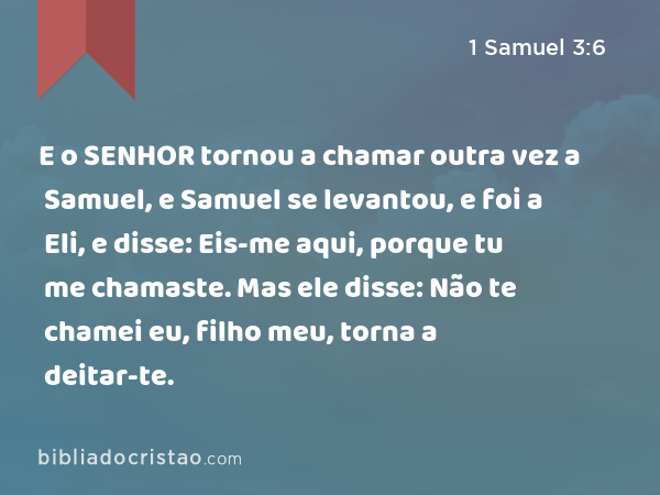 E o SENHOR tornou a chamar outra vez a Samuel, e Samuel se levantou, e foi a Eli, e disse: Eis-me aqui, porque tu me chamaste. Mas ele disse: Não te chamei eu, filho meu, torna a deitar-te. - 1 Samuel 3:6