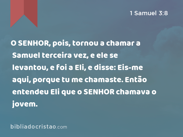 O SENHOR, pois, tornou a chamar a Samuel terceira vez, e ele se levantou, e foi a Eli, e disse: Eis-me aqui, porque tu me chamaste. Então entendeu Eli que o SENHOR chamava o jovem. - 1 Samuel 3:8