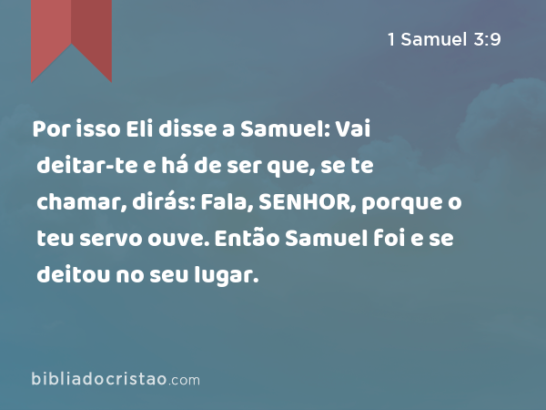 Por isso Eli disse a Samuel: Vai deitar-te e há de ser que, se te chamar, dirás: Fala, SENHOR, porque o teu servo ouve. Então Samuel foi e se deitou no seu lugar. - 1 Samuel 3:9