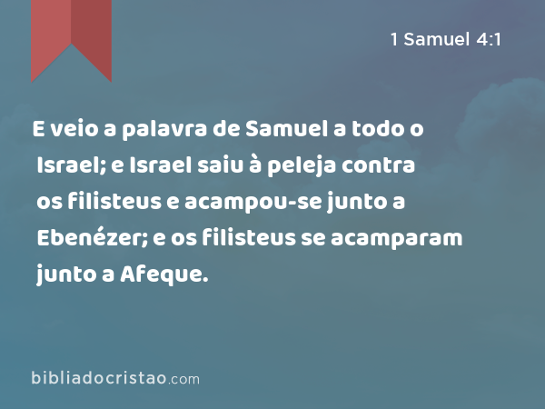 E veio a palavra de Samuel a todo o Israel; e Israel saiu à peleja contra os filisteus e acampou-se junto a Ebenézer; e os filisteus se acamparam junto a Afeque. - 1 Samuel 4:1