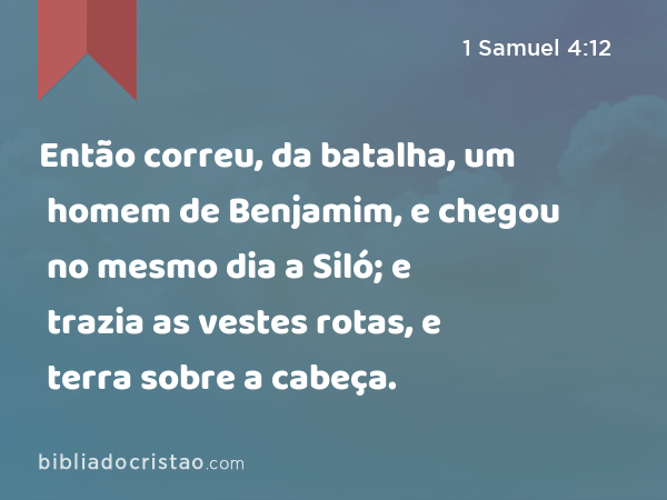 Então correu, da batalha, um homem de Benjamim, e chegou no mesmo dia a Siló; e trazia as vestes rotas, e terra sobre a cabeça. - 1 Samuel 4:12