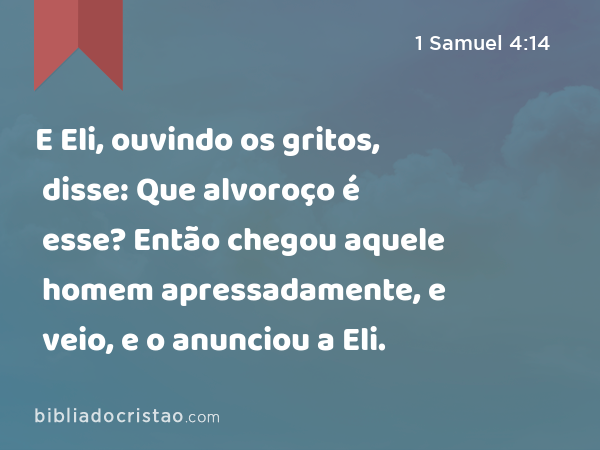 E Eli, ouvindo os gritos, disse: Que alvoroço é esse? Então chegou aquele homem apressadamente, e veio, e o anunciou a Eli. - 1 Samuel 4:14