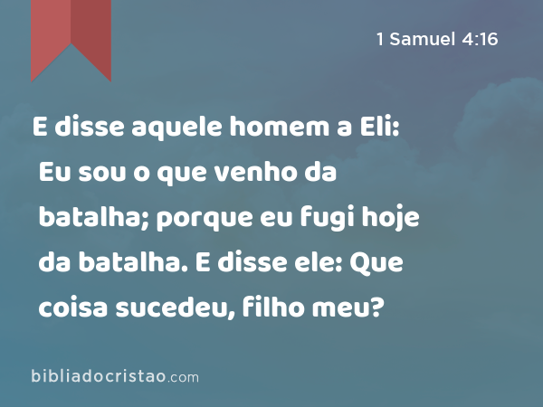 E disse aquele homem a Eli: Eu sou o que venho da batalha; porque eu fugi hoje da batalha. E disse ele: Que coisa sucedeu, filho meu? - 1 Samuel 4:16