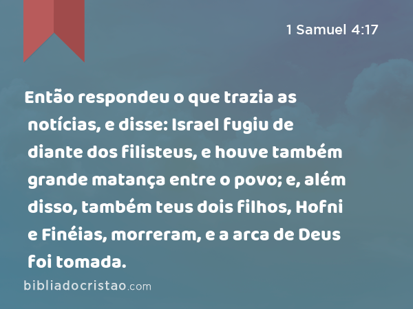 Então respondeu o que trazia as notícias, e disse: Israel fugiu de diante dos filisteus, e houve também grande matança entre o povo; e, além disso, também teus dois filhos, Hofni e Finéias, morreram, e a arca de Deus foi tomada. - 1 Samuel 4:17