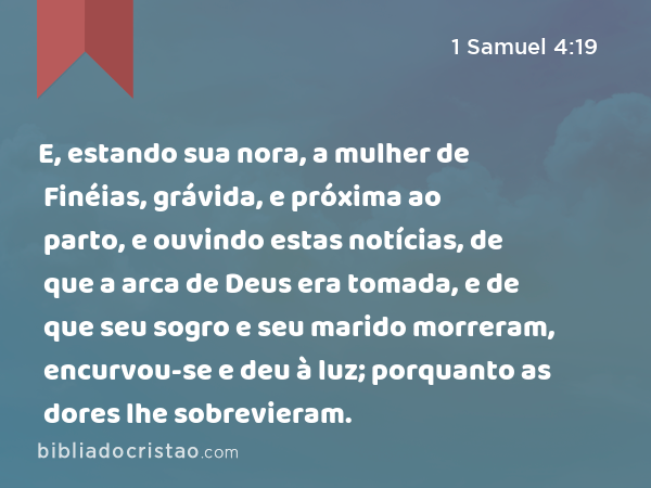 E, estando sua nora, a mulher de Finéias, grávida, e próxima ao parto, e ouvindo estas notícias, de que a arca de Deus era tomada, e de que seu sogro e seu marido morreram, encurvou-se e deu à luz; porquanto as dores lhe sobrevieram. - 1 Samuel 4:19