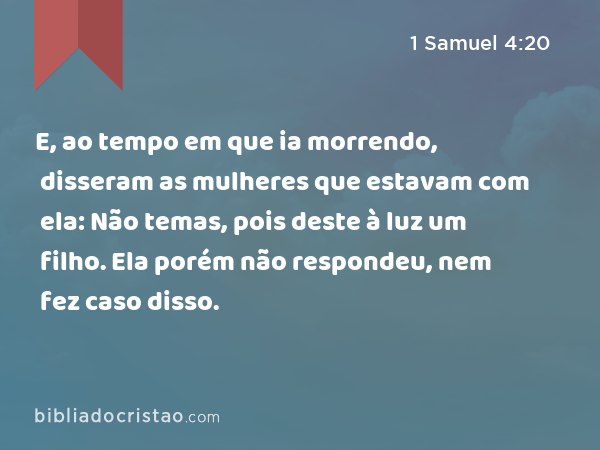 E, ao tempo em que ia morrendo, disseram as mulheres que estavam com ela: Não temas, pois deste à luz um filho. Ela porém não respondeu, nem fez caso disso. - 1 Samuel 4:20