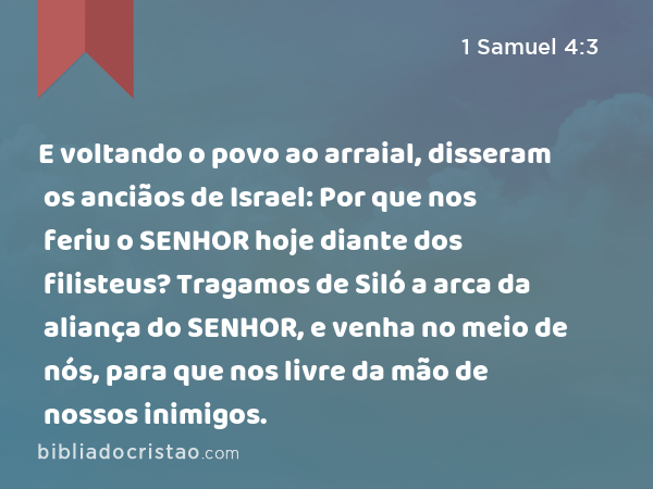 E voltando o povo ao arraial, disseram os anciãos de Israel: Por que nos feriu o SENHOR hoje diante dos filisteus? Tragamos de Siló a arca da aliança do SENHOR, e venha no meio de nós, para que nos livre da mão de nossos inimigos. - 1 Samuel 4:3