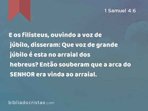 E os filisteus, ouvindo a voz de júbilo, disseram: Que voz de grande júbilo é esta no arraial dos hebreus? Então souberam que a arca do SENHOR era vinda ao arraial. - 1 Samuel 4:6