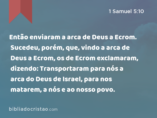 Então enviaram a arca de Deus a Ecrom. Sucedeu, porém, que, vindo a arca de Deus a Ecrom, os de Ecrom exclamaram, dizendo: Transportaram para nós a arca do Deus de Israel, para nos matarem, a nós e ao nosso povo. - 1 Samuel 5:10