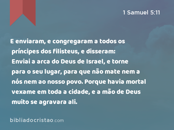 E enviaram, e congregaram a todos os príncipes dos filisteus, e disseram: Enviai a arca do Deus de Israel, e torne para o seu lugar, para que não mate nem a nós nem ao nosso povo. Porque havia mortal vexame em toda a cidade, e a mão de Deus muito se agravara ali. - 1 Samuel 5:11