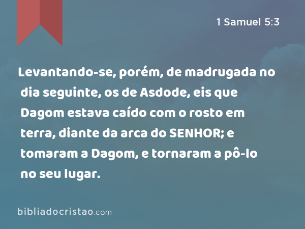 Levantando-se, porém, de madrugada no dia seguinte, os de Asdode, eis que Dagom estava caído com o rosto em terra, diante da arca do SENHOR; e tomaram a Dagom, e tornaram a pô-lo no seu lugar. - 1 Samuel 5:3