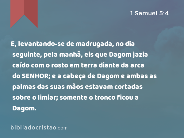 E, levantando-se de madrugada, no dia seguinte, pela manhã, eis que Dagom jazia caído com o rosto em terra diante da arca do SENHOR; e a cabeça de Dagom e ambas as palmas das suas mãos estavam cortadas sobre o limiar; somente o tronco ficou a Dagom. - 1 Samuel 5:4