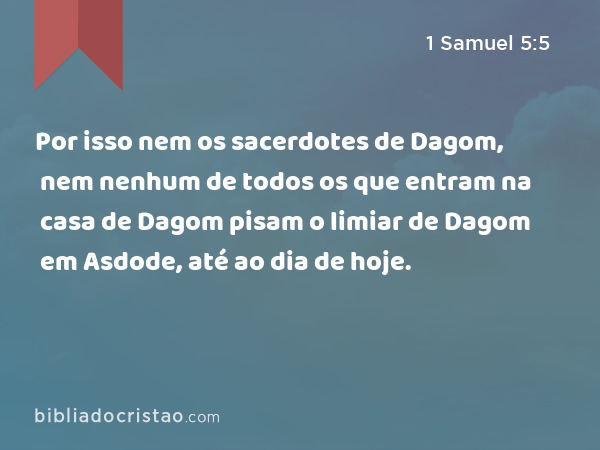 Por isso nem os sacerdotes de Dagom, nem nenhum de todos os que entram na casa de Dagom pisam o limiar de Dagom em Asdode, até ao dia de hoje. - 1 Samuel 5:5