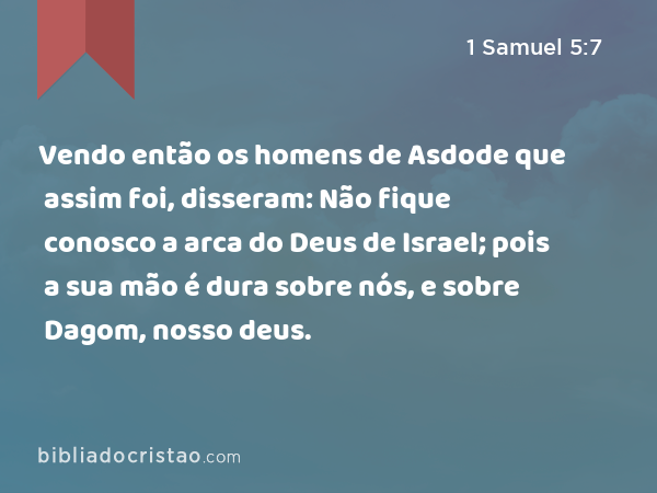 Vendo então os homens de Asdode que assim foi, disseram: Não fique conosco a arca do Deus de Israel; pois a sua mão é dura sobre nós, e sobre Dagom, nosso deus. - 1 Samuel 5:7