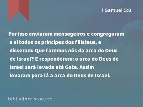 Por isso enviaram mensageiros e congregaram a si todos os príncipes dos filisteus, e disseram: Que faremos nós da arca do Deus de Israel? E responderam: a arca do Deus de Israel será levada até Gate. Assim levaram para lá a arca do Deus de Israel. - 1 Samuel 5:8