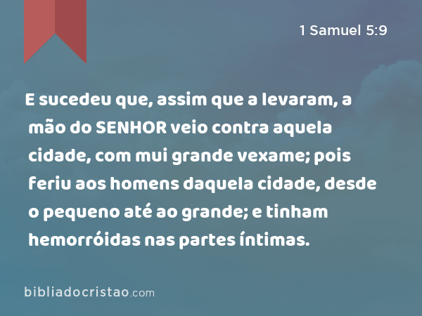 E sucedeu que, assim que a levaram, a mão do SENHOR veio contra aquela cidade, com mui grande vexame; pois feriu aos homens daquela cidade, desde o pequeno até ao grande; e tinham hemorróidas nas partes íntimas. - 1 Samuel 5:9