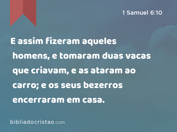 E assim fizeram aqueles homens, e tomaram duas vacas que criavam, e as ataram ao carro; e os seus bezerros encerraram em casa. - 1 Samuel 6:10