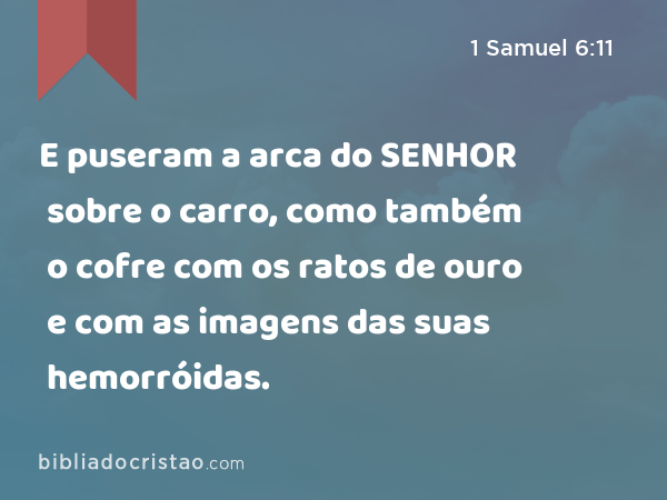 E puseram a arca do SENHOR sobre o carro, como também o cofre com os ratos de ouro e com as imagens das suas hemorróidas. - 1 Samuel 6:11