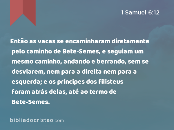 Então as vacas se encaminharam diretamente pelo caminho de Bete-Semes, e seguiam um mesmo caminho, andando e berrando, sem se desviarem, nem para a direita nem para a esquerda; e os príncipes dos filisteus foram atrás delas, até ao termo de Bete-Semes. - 1 Samuel 6:12