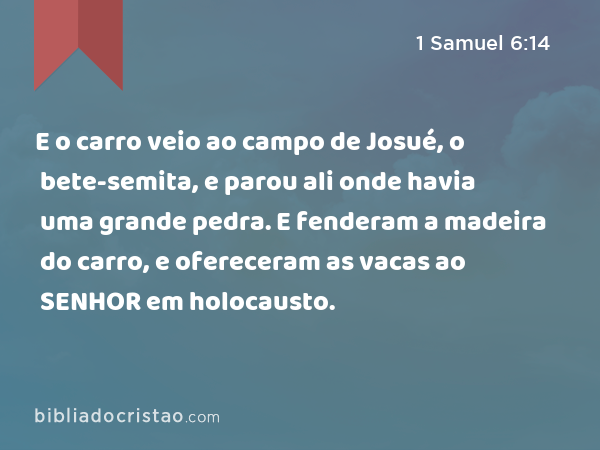 E o carro veio ao campo de Josué, o bete-semita, e parou ali onde havia uma grande pedra. E fenderam a madeira do carro, e ofereceram as vacas ao SENHOR em holocausto. - 1 Samuel 6:14