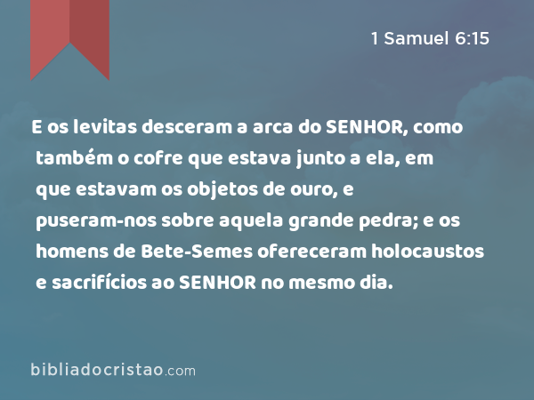 E os levitas desceram a arca do SENHOR, como também o cofre que estava junto a ela, em que estavam os objetos de ouro, e puseram-nos sobre aquela grande pedra; e os homens de Bete-Semes ofereceram holocaustos e sacrifícios ao SENHOR no mesmo dia. - 1 Samuel 6:15