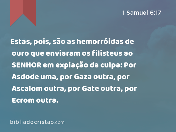 Estas, pois, são as hemorróidas de ouro que enviaram os filisteus ao SENHOR em expiação da culpa: Por Asdode uma, por Gaza outra, por Ascalom outra, por Gate outra, por Ecrom outra. - 1 Samuel 6:17