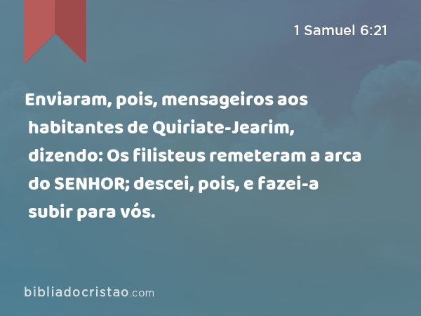 Enviaram, pois, mensageiros aos habitantes de Quiriate-Jearim, dizendo: Os filisteus remeteram a arca do SENHOR; descei, pois, e fazei-a subir para vós. - 1 Samuel 6:21