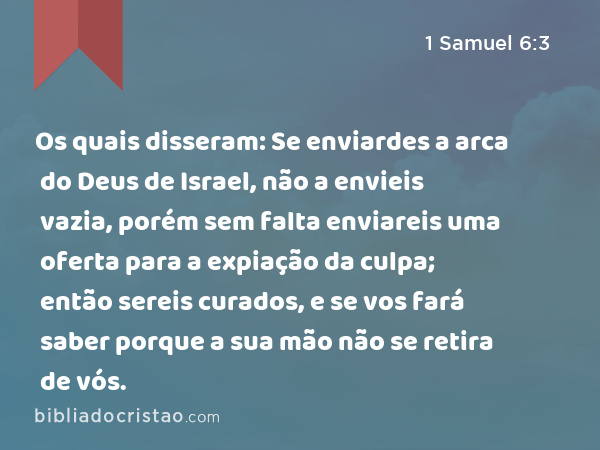 Os quais disseram: Se enviardes a arca do Deus de Israel, não a envieis vazia, porém sem falta enviareis uma oferta para a expiação da culpa; então sereis curados, e se vos fará saber porque a sua mão não se retira de vós. - 1 Samuel 6:3