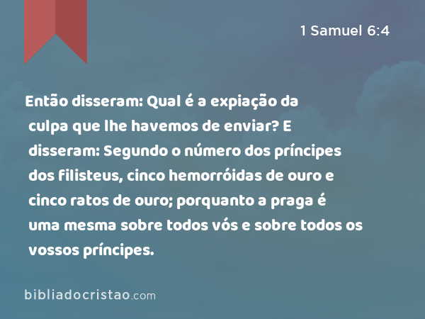 Então disseram: Qual é a expiação da culpa que lhe havemos de enviar? E disseram: Segundo o número dos príncipes dos filisteus, cinco hemorróidas de ouro e cinco ratos de ouro; porquanto a praga é uma mesma sobre todos vós e sobre todos os vossos príncipes. - 1 Samuel 6:4