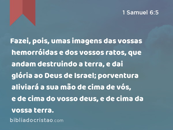 Fazei, pois, umas imagens das vossas hemorróidas e dos vossos ratos, que andam destruindo a terra, e dai glória ao Deus de Israel; porventura aliviará a sua mão de cima de vós, e de cima do vosso deus, e de cima da vossa terra. - 1 Samuel 6:5